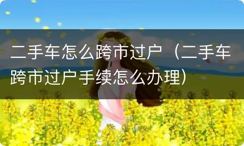 二手车怎么跨市过户（二手车跨市过户手续怎么办理）