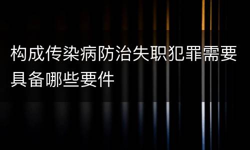 构成传染病防治失职犯罪需要具备哪些要件