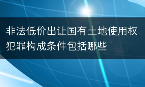 非法低价出让国有土地使用权犯罪构成条件包括哪些