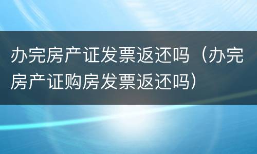 办完房产证发票返还吗（办完房产证购房发票返还吗）