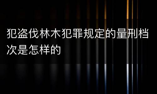 犯盗伐林木犯罪规定的量刑档次是怎样的