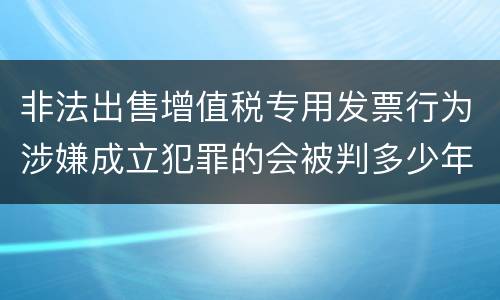 非法出售增值税专用发票行为涉嫌成立犯罪的会被判多少年