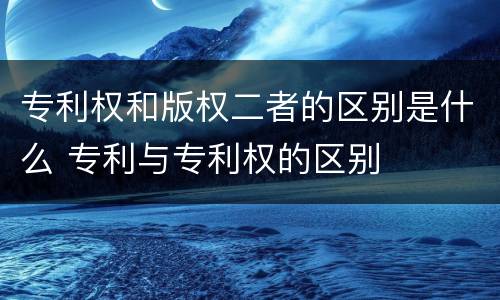 专利权和版权二者的区别是什么 专利与专利权的区别