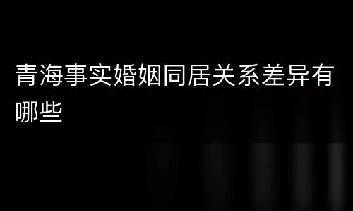 青海事实婚姻同居关系差异有哪些
