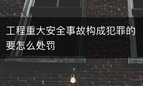 工程重大安全事故构成犯罪的要怎么处罚