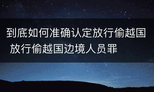 到底如何准确认定放行偷越国 放行偷越国边境人员罪