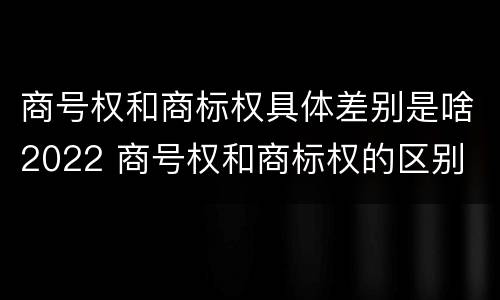 商号权和商标权具体差别是啥2022 商号权和商标权的区别
