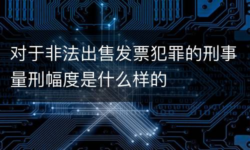对于非法出售发票犯罪的刑事量刑幅度是什么样的