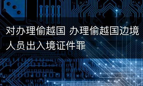 对办理偷越国 办理偷越国边境人员出入境证件罪