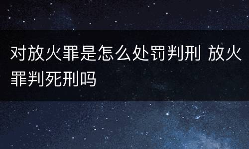 对放火罪是怎么处罚判刑 放火罪判死刑吗