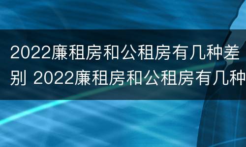 2022廉租房和公租房有几种差别 2022廉租房和公租房有几种差别吗