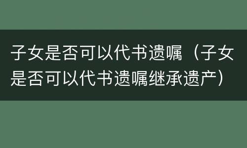 子女是否可以代书遗嘱（子女是否可以代书遗嘱继承遗产）