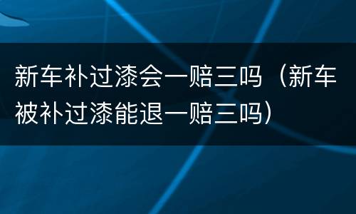 新车补过漆会一赔三吗（新车被补过漆能退一赔三吗）