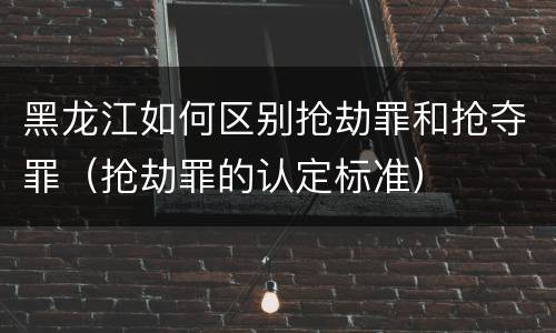 黑龙江如何区别抢劫罪和抢夺罪（抢劫罪的认定标准）