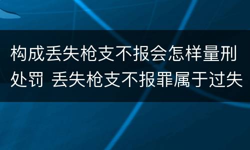 构成丢失枪支不报会怎样量刑处罚 丢失枪支不报罪属于过失犯罪吗