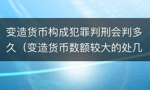 变造货币构成犯罪判刑会判多久（变造货币数额较大的处几年以下有期徒刑）