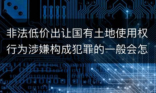 非法低价出让国有土地使用权行为涉嫌构成犯罪的一般会怎么样量刑