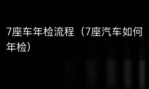7座车年检流程（7座汽车如何年检）