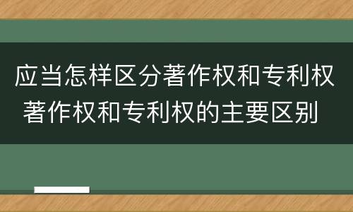 应当怎样区分著作权和专利权 著作权和专利权的主要区别