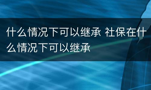 什么情况下可以继承 社保在什么情况下可以继承