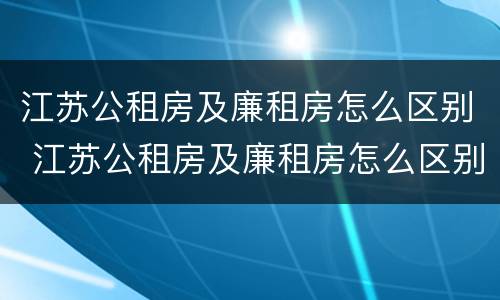 江苏公租房及廉租房怎么区别 江苏公租房及廉租房怎么区别的