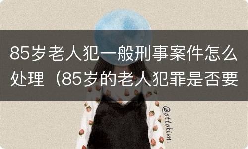 85岁老人犯一般刑事案件怎么处理（85岁的老人犯罪是否要坐牢）