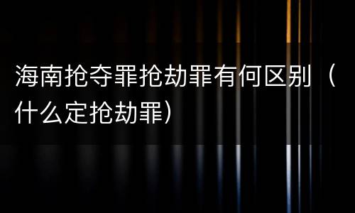 海南抢夺罪抢劫罪有何区别（什么定抢劫罪）