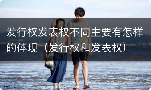 发行权发表权不同主要有怎样的体现（发行权和发表权）