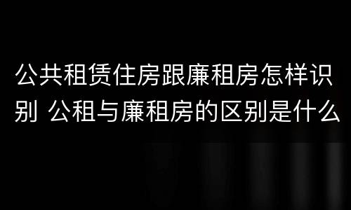 公共租赁住房跟廉租房怎样识别 公租与廉租房的区别是什么