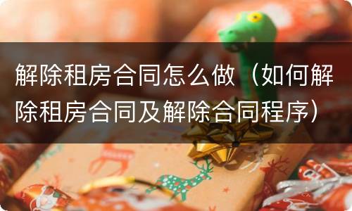 解除租房合同怎么做（如何解除租房合同及解除合同程序）