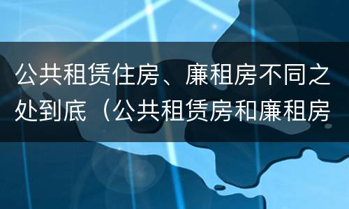 公共租赁住房、廉租房不同之处到底（公共租赁房和廉租房）