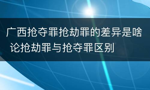 广西抢夺罪抢劫罪的差异是啥 论抢劫罪与抢夺罪区别