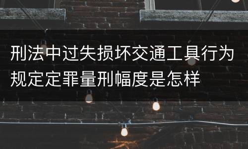 刑法中过失损坏交通工具行为规定定罪量刑幅度是怎样