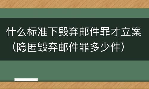 什么标准下毁弃邮件罪才立案（隐匿毁弃邮件罪多少件）