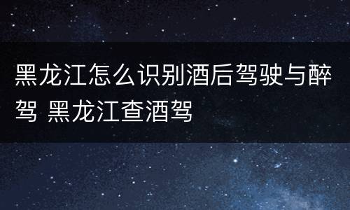 黑龙江怎么识别酒后驾驶与醉驾 黑龙江查酒驾