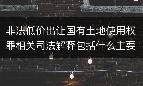 非法低价出让国有土地使用权罪相关司法解释包括什么主要内容