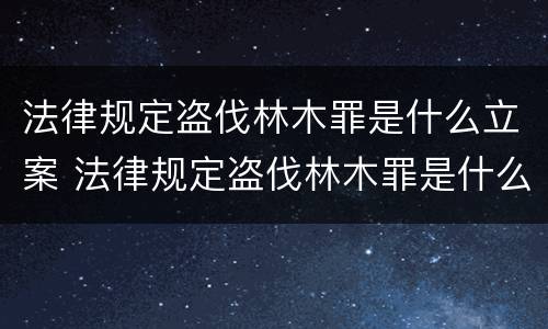法律规定盗伐林木罪是什么立案 法律规定盗伐林木罪是什么立案条件