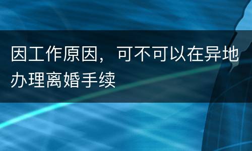 因工作原因，可不可以在异地办理离婚手续