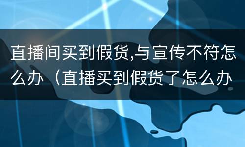直播间买到假货,与宣传不符怎么办（直播买到假货了怎么办）
