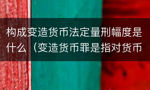 构成变造货币法定量刑幅度是什么（变造货币罪是指对货币采用什么等方法）