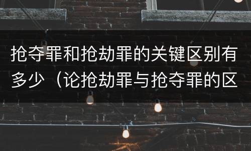 抢夺罪和抢劫罪的关键区别有多少（论抢劫罪与抢夺罪的区别）
