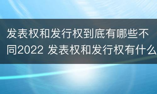 发表权和发行权到底有哪些不同2022 发表权和发行权有什么区别