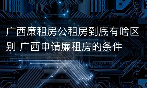 广西廉租房公租房到底有啥区别 广西申请廉租房的条件