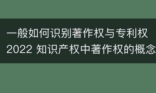 一般如何识别著作权与专利权2022 知识产权中著作权的概念