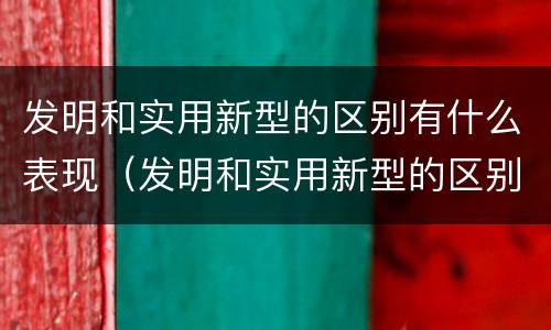 发明和实用新型的区别有什么表现（发明和实用新型的区别有什么表现和特点）