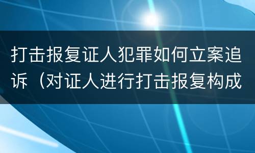 打击报复证人犯罪如何立案追诉（对证人进行打击报复构成什么罪）