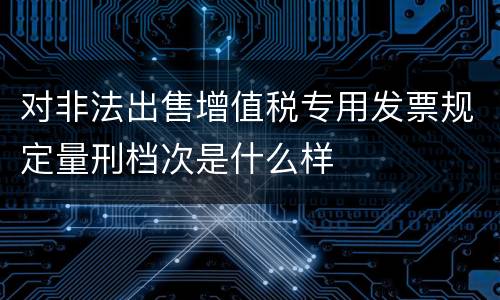 对非法出售增值税专用发票规定量刑档次是什么样