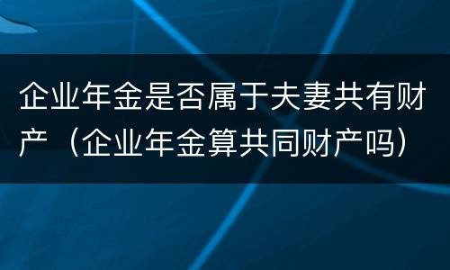 企业年金是否属于夫妻共有财产（企业年金算共同财产吗）