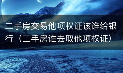 二手房交易他项权证该谁给银行（二手房谁去取他项权证）