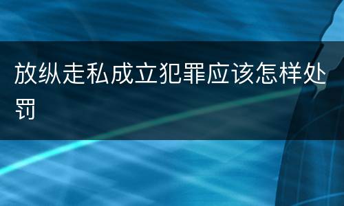 放纵走私成立犯罪应该怎样处罚